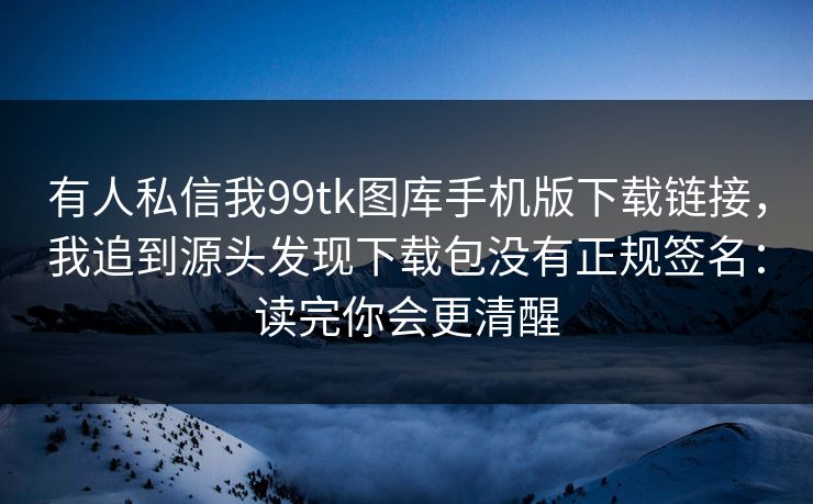 有人私信我99tk图库手机版下载链接，我追到源头发现下载包没有正规签名：读完你会更清醒