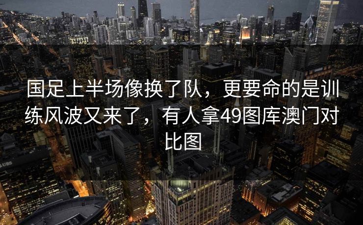 国足上半场像换了队,更要命的是训练风波又来了,有人拿49图库澳门对比图 国足上半场像换了队,更要命的是训练风波又来了,有人拿49图库澳门对比图